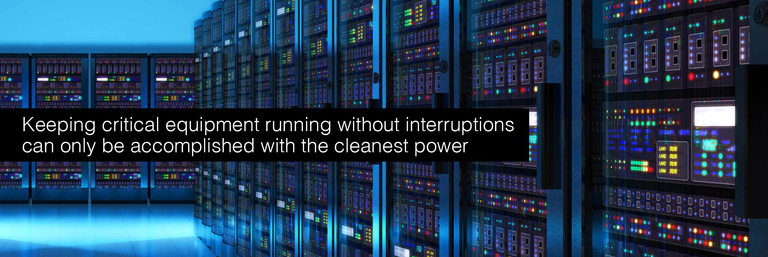 Keeping critical equipment running without interruptions can only be accomplished with the cleanest power